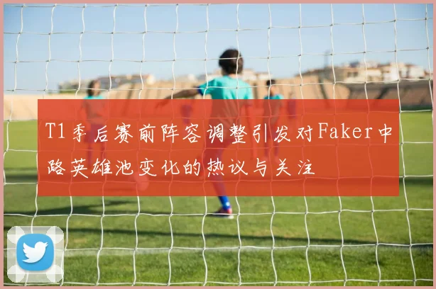 T1季后赛前阵容调整引发对Faker中路英雄池变化的热议与关注