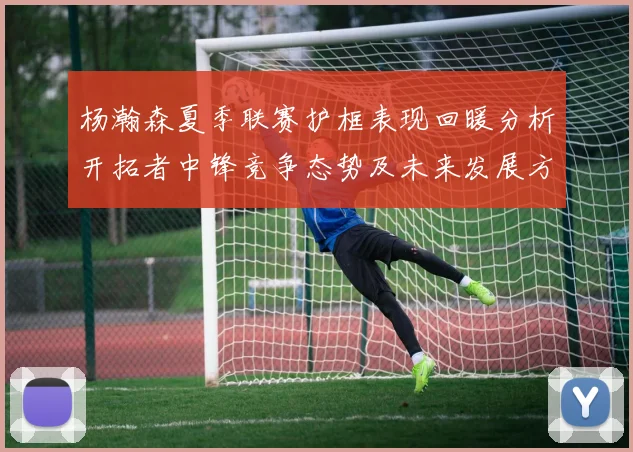 杨瀚森夏季联赛护框表现回暖分析开拓者中锋竞争态势及未来发展方向
