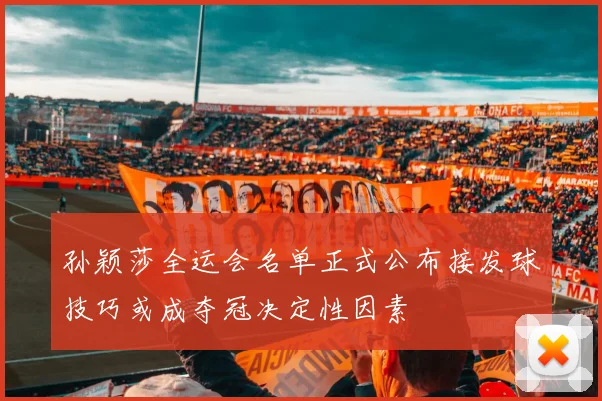 孙颖莎全运会名单正式公布接发球技巧或成夺冠决定性因素