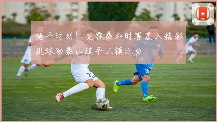 绝平时刻！克雷桑加时赛轰入精彩进球助泰山追平三镇比分
