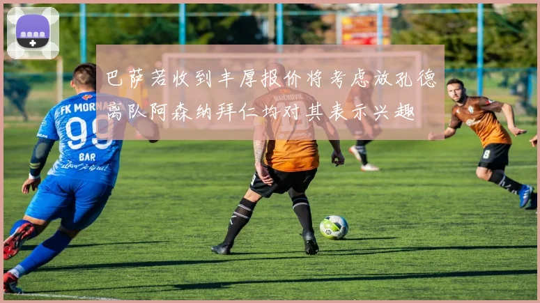 巴萨若收到丰厚报价将考虑放孔德离队阿森纳拜仁均对其表示兴趣