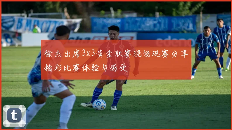 徐杰出席3x3黄金联赛现场观赛分享精彩比赛体验与感受