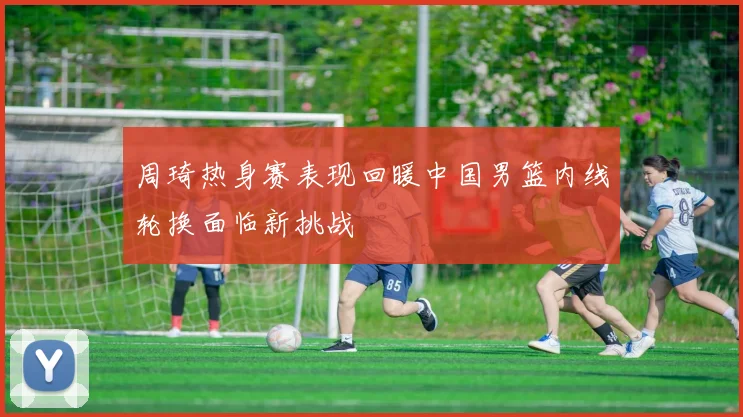 周琦热身赛表现回暖中国男篮内线轮换面临新挑战