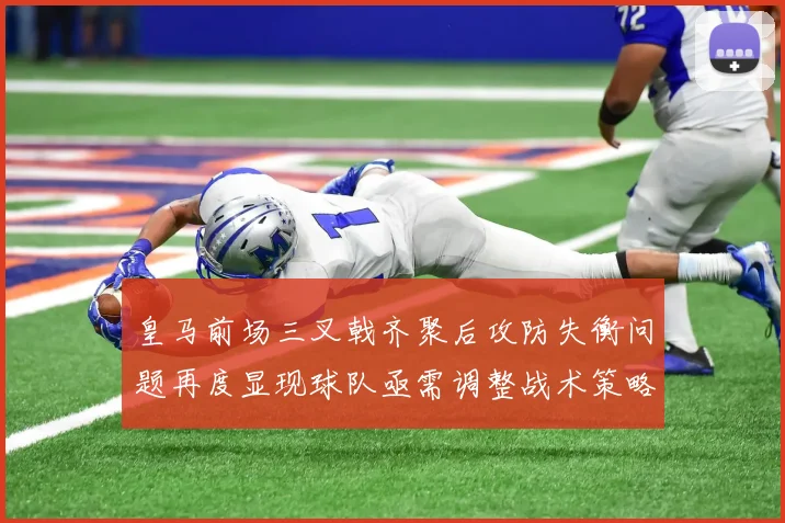 皇马前场三叉戟齐聚后攻防失衡问题再度显现球队亟需调整战术策略
