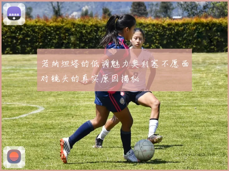 若纳坦塔的低调魅力奥利塞不愿面对镜头的真实原因揭秘