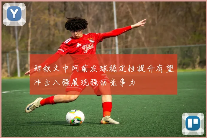 郑钦文中网前发球稳定性提升有望冲击八强展现强劲竞争力